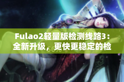 Fulao2轻量版检测线路3：全新升级，更快更稳定的检测体验