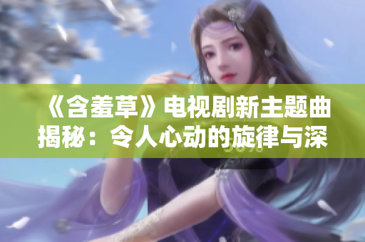 《含羞草》电视剧新主题曲揭秘：令人心动的旋律与深刻情感