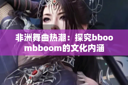 非洲舞曲热潮：探究bboombboom的文化内涵