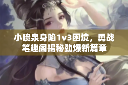 小喷泉身陷1v3困境，勇战笔趣阁揭秘劲爆新篇章