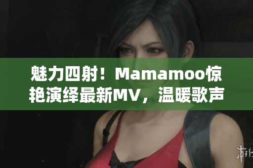 魅力四射！Mamamoo惊艳演绎最新MV，温暖歌声唤起听众共鸣