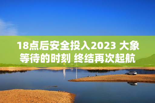 18点后安全投入2023 大象等待的时刻 终结再次起航