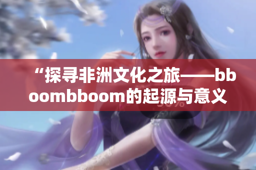 “探寻非洲文化之旅——bboombboom的起源与意义”