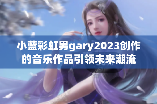 小蓝彩虹男gary2023创作的音乐作品引领未来潮流