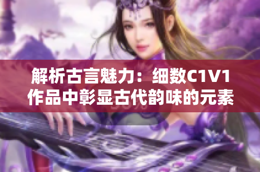 解析古言魅力：细数C1V1作品中彰显古代韵味的元素