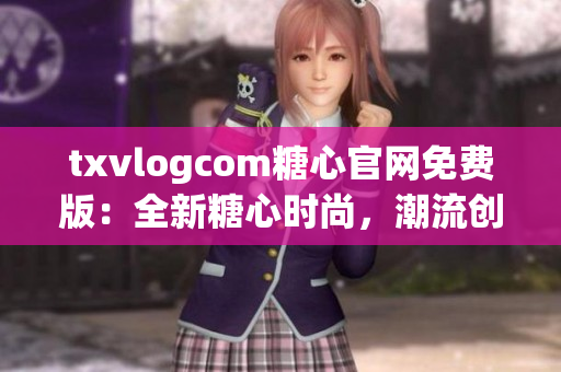 txvlogcom糖心官网免费版：全新糖心时尚，潮流创意一网打尽(1)