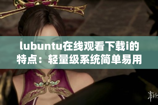 lubuntu在线观看下载i的特点：轻量级系统简单易用