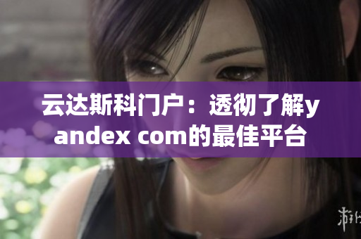 云达斯科门户：透彻了解yandex com的最佳平台