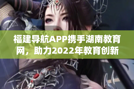 福建导航APP携手湖南教育网，助力2022年教育创新助力管理(1)