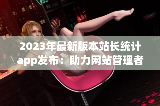 2023年最新版本站长统计app发布：助力网站管理者优化运营