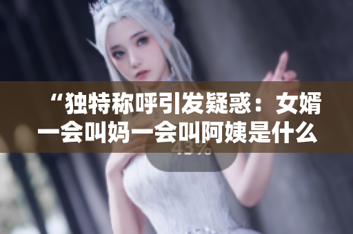 “独特称呼引发疑惑：女婿一会叫妈一会叫阿姨是什么心理原因？”