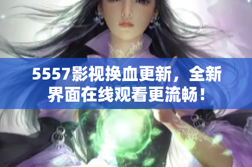 5557影视换血更新，全新界面在线观看更流畅！