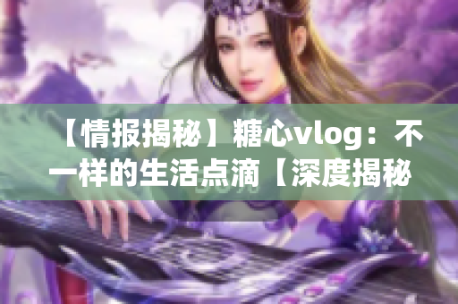 【情报揭秘】糖心vlog：不一样的生活点滴【深度揭秘】