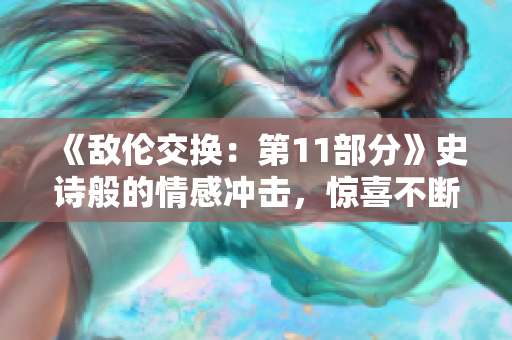 《敌伦交换：第11部分》史诗般的情感冲击，惊喜不断！