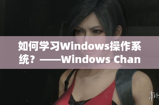 如何学习Windows操作系统？——Windows Channel视频分享