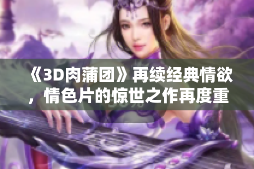 《3D肉蒲团》再续经典情欲，情色片的惊世之作再度重现！