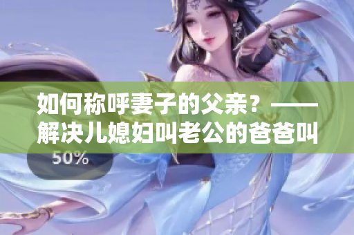 如何称呼妻子的父亲？——解决儿媳妇叫老公的爸爸叫什么问题