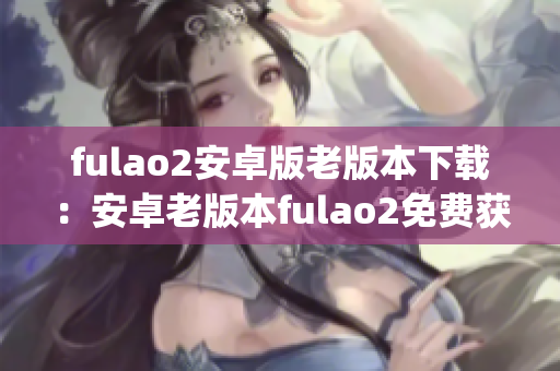 fulao2安卓版老版本下载：安卓老版本fulao2免费获取(1)