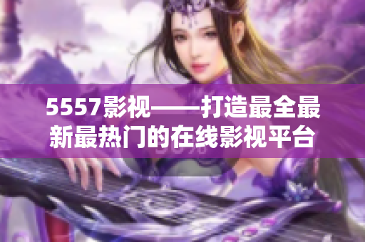 5557影视——打造最全最新最热门的在线影视平台