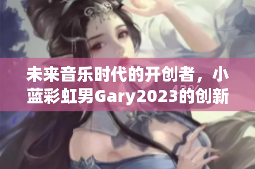 未来音乐时代的开创者，小蓝彩虹男Gary2023的创新之声