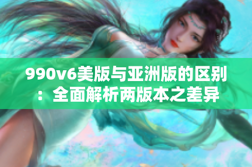 990v6美版与亚洲版的区别：全面解析两版本之差异