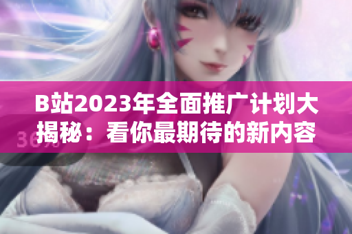 B站2023年全面推广计划大揭秘：看你最期待的新内容！