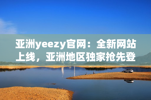 亚洲yeezy官网：全新网站上线，亚洲地区独家抢先登陆！