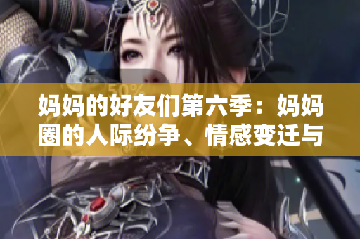 妈妈的好友们第六季：妈妈圈的人际纷争、情感变迁与成长故事