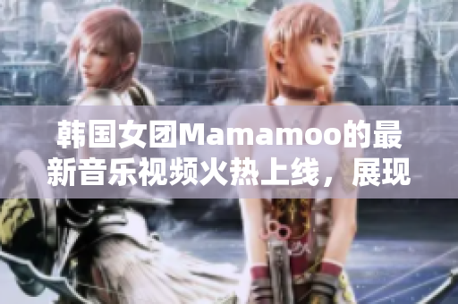 韩国女团Mamamoo的最新音乐视频火热上线，展现全新风采