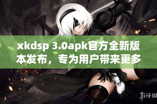 xkdsp 3.0apk官方全新版本发布，专为用户带来更多功能