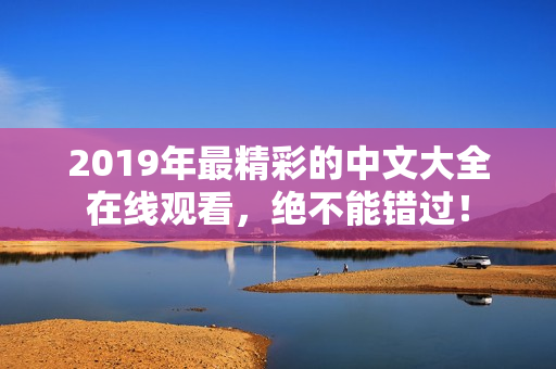 2019年最精彩的中文大全在线观看，绝不能错过！