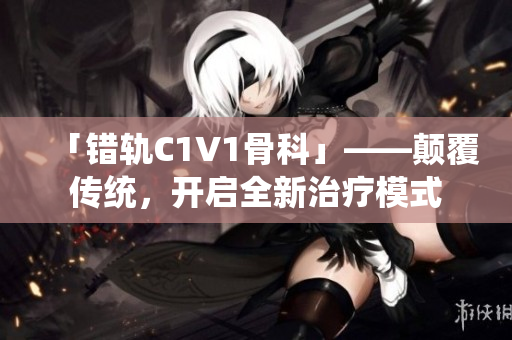 「错轨C1V1骨科」——颠覆传统，开启全新治疗模式