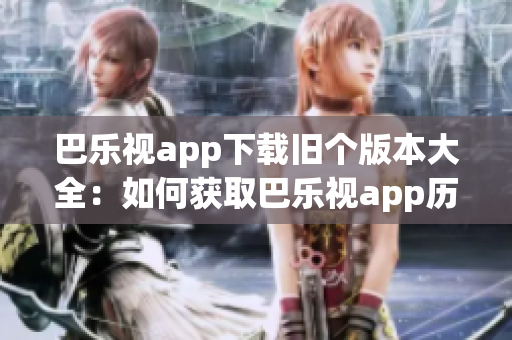 巴乐视app下载旧个版本大全：如何获取巴乐视app历史版本？(1)