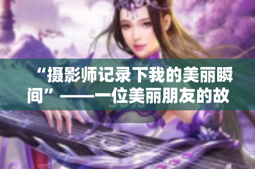 “摄影师记录下我的美丽瞬间”——一位美丽朋友的故事