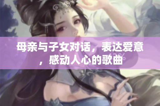 母亲与子女对话，表达爱意，感动人心的歌曲