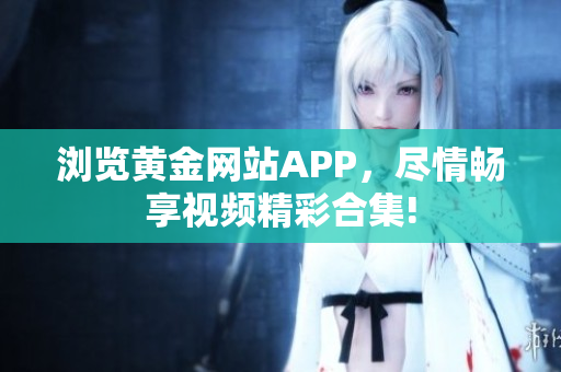 浏览黄金网站APP，尽情畅享视频精彩合集!