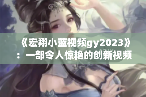 《宏翔小蓝视频gy2023》：一部令人惊艳的创新视频最新力作！