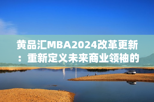 黄品汇MBA2024改革更新：重新定义未来商业领袖的教育路径(1)