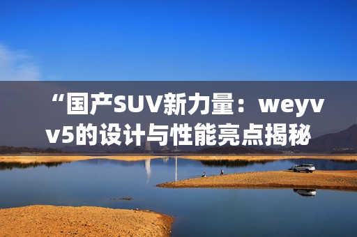 “国产SUV新力量：weyvv5的设计与性能亮点揭秘”