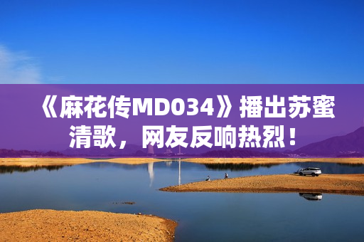 《麻花传MD034》播出苏蜜清歌，网友反响热烈！