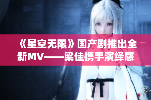 《星空无限》国产剧推出全新MV——梁佳携手演绎感人故事！