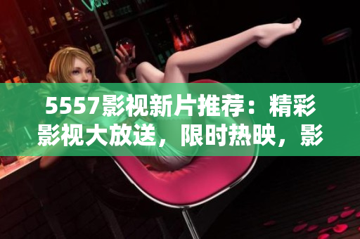 5557影视新片推荐：精彩影视大放送，限时热映，影迷福利享不停