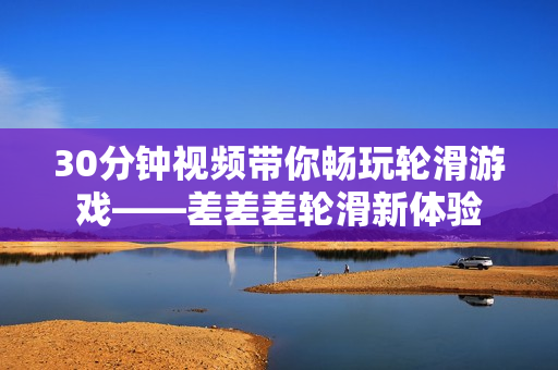 30分钟视频带你畅玩轮滑游戏——差差差轮滑新体验