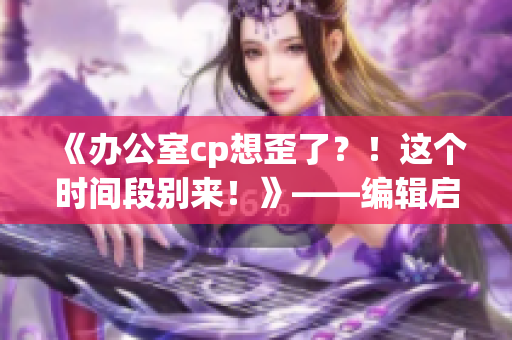 《办公室cp想歪了？！这个时间段别来！》——编辑启示录