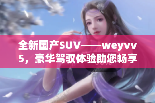 全新国产SUV——weyvv5，豪华驾驭体验助您畅享旅途