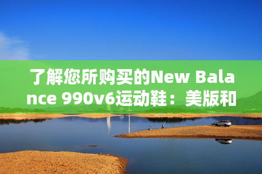 了解您所购买的New Balance 990v6运动鞋：美版和亚洲版的区别