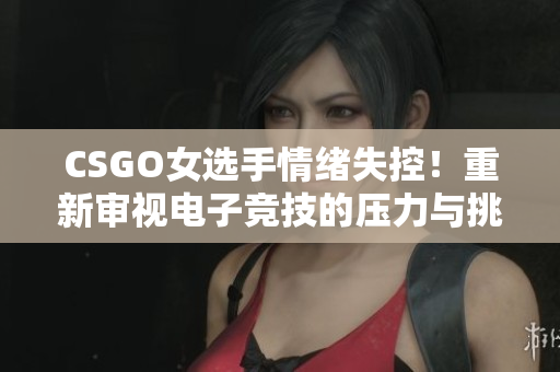 CSGO女选手情绪失控！重新审视电子竞技的压力与挑战