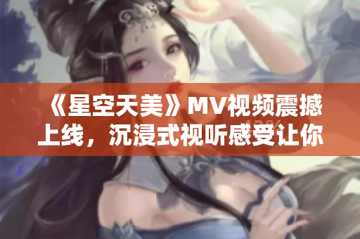 《星空天美》MV视频震撼上线，沉浸式视听感受让你体验宇宙之美！