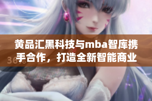 黄品汇黑科技与mba智库携手合作，打造全新智能商业管理方案(1)