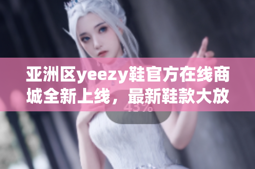 亚洲区yeezy鞋官方在线商城全新上线，最新鞋款大放送！